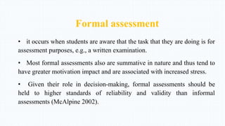 Formal assessment
• it occurs when students are aware that the task that they are doing is for
assessment purposes, e.g., a written examination.
• Most formal assessments also are summative in nature and thus tend to
have greater motivation impact and are associated with increased stress.
• Given their role in decision-making, formal assessments should be
held to higher standards of reliability and validity than informal
assessments (McAlpine 2002).
 