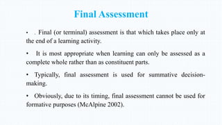 Final Assessment
• . Final (or terminal) assessment is that which takes place only at
the end of a learning activity.
• It is most appropriate when learning can only be assessed as a
complete whole rather than as constituent parts.
• Typically, final assessment is used for summative decision-
making.
• Obviously, due to its timing, final assessment cannot be used for
formative purposes (McAlpine 2002).
 