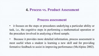 4. Process vs. Product Assessment
Process assessment
• it focuses on the steps or procedures underlying a particular ability or
task, i.e., the cognitive steps in performing a mathematical operation or
the procedure involved in analyzing a blood sample.
• Because it provides more detailed information, process assessment is
most useful when a student is learning a new skill and for providing
formative feedback to assist in improving performance (McAlpine 2002).
 