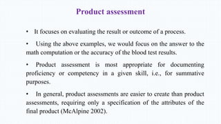 Product assessment
• It focuses on evaluating the result or outcome of a process.
• Using the above examples, we would focus on the answer to the
math computation or the accuracy of the blood test results.
• Product assessment is most appropriate for documenting
proficiency or competency in a given skill, i.e., for summative
purposes.
• In general, product assessments are easier to create than product
assessments, requiring only a specification of the attributes of the
final product (McAlpine 2002).
 