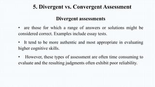 5. Divergent vs. Convergent Assessment
Divergent assessments
• are those for which a range of answers or solutions might be
considered correct. Examples include essay tests.
• It tend to be more authentic and most appropriate in evaluating
higher cognitive skills.
• However, these types of assessment are often time consuming to
evaluate and the resulting judgments often exhibit poor reliability.
 