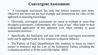 Convergent Assessment
• A convergent assessment has only one correct response (per item).
Objective test items are the best example and demonstrate the value of this
approach in assessing knowledge.
• Obviously, convergent assessments are easier to evaluate or score than
divergent assessments. Unfortunately, this “ease of use” often leads to their
widespread application of this approach even when contrary to good
assessment practices.
• Specifically, the familiarity and ease with which convergent assessment
tools can be applied leads to two common evaluation fallacies:
• The Fallacy of False Quantification (the tendency to focus on what’s
easiest to measure) and the Law of the Instrument Fallacy (molding the
evaluation problem to fit the tool) (McAlpine 2002).
 