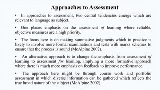 Approaches to Assessment
• In approaches to assessment, two central tendencies emerge which are
relevant to language as subject.
• One places emphasis on the assessment of learning where reliable,
objective measures are a high priority.
• The focus here is on making summative judgments which in practice is
likely to involve more formal examinations and tests with marks schemes to
ensure that the process is sound (McAlpine 2002).
• An alternative approach is to change the emphasis from assessment of
learning to assessment for learning, implying a more formative approach
where there is much more emphasis on feedback to improve performance.
• The approach here might be through course work and portfolio
assessment in which diverse information can be gathered which reflects the
true broad nature of the subject (McAlpine 2002).
 