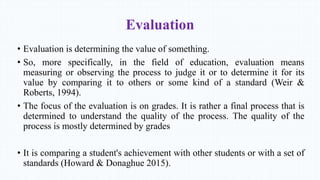 Evaluation
• Evaluation is determining the value of something.
• So, more specifically, in the field of education, evaluation means
measuring or observing the process to judge it or to determine it for its
value by comparing it to others or some kind of a standard (Weir &
Roberts, 1994).
• The focus of the evaluation is on grades. It is rather a final process that is
determined to understand the quality of the process. The quality of the
process is mostly determined by grades
• It is comparing a student's achievement with other students or with a set of
standards (Howard & Donaghue 2015).
 