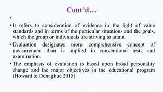 Cont’d…
•
• It refers to consideration of evidence in the light of value
standards and in terms of the particular situations and the goals,
which the group or individuals are striving to attain.
• Evaluation designates more comprehensive concept of
measurement than is implied in conventional tests and
examination.
• The emphasis of evaluation is based upon broad personality
change and the major objectives in the educational program
(Howard & Donaghue 2015).
 