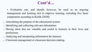 Cont’d…
• Evaluation can, and should, however, be used as an ongoing
management and learning tool to improve learning, including five basic
components according to Kizlik (2010):
1) Articulating the purpose of the educational system.
2) Identifying and collecting relevant information.
3) Having ideas that are valuable and useful to learners in their lives and
professions.
4) Analyzing and interpreting information for learners.
5) Classroom management or classroom decision making.
 