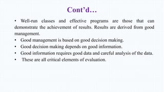 Cont’d…
• Well-run classes and effective programs are those that can
demonstrate the achievement of results. Results are derived from good
management.
• Good management is based on good decision making.
• Good decision making depends on good information.
• Good information requires good data and careful analysis of the data.
• These are all critical elements of evaluation.
 