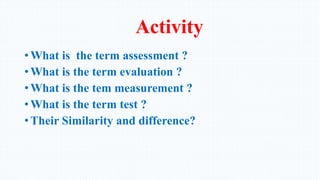 Activity
• What is the term assessment ?
• What is the term evaluation ?
• What is the tem measurement ?
• What is the term test ?
• Their Similarity and difference?
 