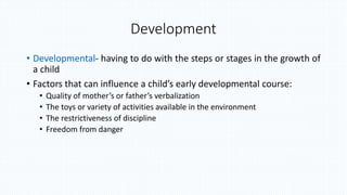 Development
• Developmental- having to do with the steps or stages in the growth of
a child
• Factors that can influence a child’s early developmental course:
• Quality of mother’s or father’s verbalization
• The toys or variety of activities available in the environment
• The restrictiveness of discipline
• Freedom from danger
 