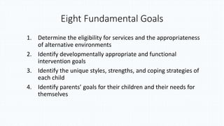 Eight Fundamental Goals
1. Determine the eligibility for services and the appropriateness
of alternative environments
2. Identify developmentally appropriate and functional
intervention goals
3. Identify the unique styles, strengths, and coping strategies of
each child
4. Identify parents’ goals for their children and their needs for
themselves
 