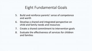 Eight Fundamental Goals
5. Build and reinforce parents’ sense of competence
and worth
6. Develop a shared and integrated perspective on
child and family needs and resources
7. Create a shared commitment to intervention goals
8. Evaluate the effectiveness of services for children
and families
 