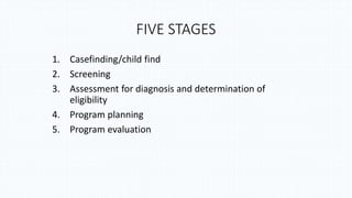 FIVE STAGES
1. Casefinding/child find
2. Screening
3. Assessment for diagnosis and determination of
eligibility
4. Program planning
5. Program evaluation
 
