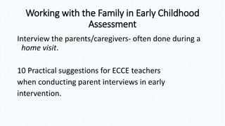 Working with the Family in Early Childhood
Assessment
Interview the parents/caregivers- often done during a
home visit.
10 Practical suggestions for ECCE teachers
when conducting parent interviews in early
intervention.
 