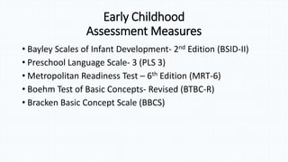 Early Childhood
Assessment Measures
• Bayley Scales of Infant Development- 2nd Edition (BSID-II)
• Preschool Language Scale- 3 (PLS 3)
• Metropolitan Readiness Test – 6th Edition (MRT-6)
• Boehm Test of Basic Concepts- Revised (BTBC-R)
• Bracken Basic Concept Scale (BBCS)
 