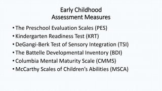 • The Preschool Evaluation Scales (PES)
• Kindergarten Readiness Test (KRT)
• DeGangi-Berk Test of Sensory Integration (TSI)
• The Battelle Developmental Inventory (BDI)
• Columbia Mental Maturity Scale (CMMS)
• McCarthy Scales of Children’s Abilities (MSCA)
Early Childhood
Assessment Measures
 