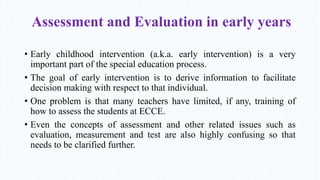Assessment and Evaluation in early years
• Early childhood intervention (a.k.a. early intervention) is a very
important part of the special education process.
• The goal of early intervention is to derive information to facilitate
decision making with respect to that individual.
• One problem is that many teachers have limited, if any, training of
how to assess the students at ECCE.
• Even the concepts of assessment and other related issues such as
evaluation, measurement and test are also highly confusing so that
needs to be clarified further.
 