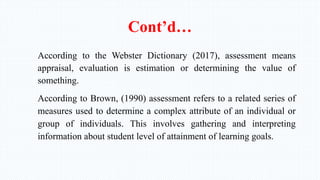 Cont’d…
According to the Webster Dictionary (2017), assessment means
appraisal, evaluation is estimation or determining the value of
something.
According to Brown, (1990) assessment refers to a related series of
measures used to determine a complex attribute of an individual or
group of individuals. This involves gathering and interpreting
information about student level of attainment of learning goals.
 