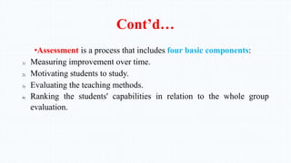 Cont’d…
•Assessment is a process that includes four basic components:
1) Measuring improvement over time.
2) Motivating students to study.
3) Evaluating the teaching methods.
4) Ranking the students' capabilities in relation to the whole group
evaluation.
 