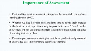 Importance of Assessment
• First and foremost, assessment is important because it drives students
learning (Brown 1990).
• Whether we like it or not, most students tend to focus their energies
on the best or most expeditious way to pass their ‘tests.’ Based on this
knowledge, we can use our assessment strategies to manipulate the kinds
of learning that takes place.
• For example, assessment strategies that focus predominantly on recall
of knowledge will likely promote superficial learning.
 
