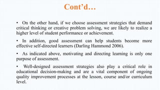 Cont’d…
• On the other hand, if we choose assessment strategies that demand
critical thinking or creative problem solving, we are likely to realize a
higher level of student performance or achievement.
• In addition, good assessment can help students become more
effective self-directed learners (Darling Hammond 2006).
• As indicated above, motivating and directing learning is only one
purpose of assessment.
• Well-designed assessment strategies also play a critical role in
educational decision-making and are a vital component of ongoing
quality improvement processes at the lesson, course and/or curriculum
level.
 