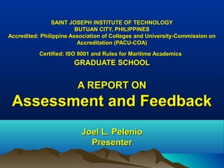 SAINT JOSEPH INSTITUTE OF TECHNOLOGYSAINT JOSEPH INSTITUTE OF TECHNOLOGY
BUTUAN CITY, PHILIPPINESBUTUAN CITY, PHILIPPINES
Accredited: Philippine Association of Colleges and University-Commission onAccredited: Philippine Association of Colleges and University-Commission on
Accreditation (PACU-COA)Accreditation (PACU-COA)
Certified: ISO 9001 and Rules for Maritime AcademicsCertified: ISO 9001 and Rules for Maritime Academics
GRADUATE SCHOOLGRADUATE SCHOOL
A REPORT ONA REPORT ON
Assessment and FeedbackAssessment and Feedback
Joel L. PelenioJoel L. Pelenio
PresenterPresenter
 