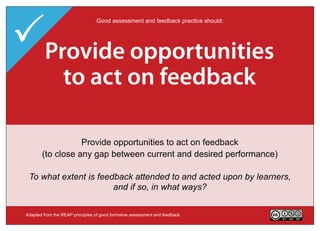 Provide opportunities
                                  Good assessment and feedback practice should:




  Deliver high quality
    Encourage time
 Clarifyact on performance
         good feedback
     to feedback task
     and e ort on

  Help clarify what good performance is (goals, criteria, standards)
          Deliver high quality feedback information that helps
                Provide opportunities to act on feedback
      Encourage 'time and effort' on challenging learning tasks
    (to close any gap between current and desired performance)
                          learners self-correct
   To what extent do learners in your course have opportunities to
 To what extent do your assessment tasks encourage regular study
 Whatin and out of with goals,deep ratherand acted upon ways does
 To what actively class and criteria to than surface learning?
  engageextent is feedback attended and standards, before, during it
       kind of teacher feedback do you provide - in what by learners,
               help learners if so, assessment task?
                     andand self-assess and self-correct?
                         after an in what ways?


 Adapted from the REAP principles of good formative assessment and feedback       Version 2.0
 