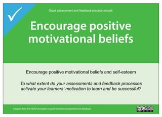 Encourage interaction
                                  Good assessment and feedback practice should:




  Provide opportunities
   Deliver high quality
   Encourage positive
     Encourage time
 Develop self-assessment
 Clarifyassessmenttask
  Give act on performance
         good feedback
     to and dialoguechoice
    motivational beliefs
     and feedback
          e re ection
             ort on

   HelpEncourage positive motivationalis (goals, criteria, or timing
       GiveEncouragethe opportunitiesdialogue around learning
           clarify what good developmentcriteria, feedbackhelps
             Deliver high the performance information that standards)
             choice in interaction and to of self-assessment
                Facilitate quality feedback act on weighting
                   Provide topic, method, beliefs and self-esteem
          Encourage 'time and effort' on challenging learning tasks
       (to close any gap(peerreflection in learning
                           between current and desired performance)
                            and of assessments
                              learners self-correct
                                 and teacher-learner)
     To what extent do learners in your course have opportunities to
      To what extent do your assessments and feedback processes
  To what extent do your assessment tasks encourage regular study
 WhatTo andextent feedback attended opportunities forsuccessful?
  ToToin what teacher learnerscriteria andthan the topics, ways does
   engageextent islearners'there do you provide - inbe before,and/or it
    What opportunities feedback for ratherlearndialogue reflection,
      what actively do are motivation to and acted upon by learners,
      activate your with goals, formal
          kind of extent are there havefeedback and what methods,
          what out of class and deep choice in surface (peer during
                                                standards,
                                                           learning?
 criteria, self-assessment orifpeerassessment task? your course?
                         andand an assessment in
                             after assessment self-correct?
         teacher-learner) aroundso, of assessment tasks course?course?
            weighting learners self-assess andtasks your in your
                  help and/or timing in what ways? in


 Adapted from the REAP principles of good formative assessment and feedback       Version 2.0
 