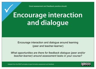 Encourage interaction
                                  Good assessment and feedback practice should:




 Provide opportunities
  Deliver high quality
    Encourage time
 Clarifyact on performance
         good feedback
     to and dialogue
     and feedback task
          e ort on

  Help clarify what good performance is (goals, criteria, standards)
         Encourage interaction and dialogue around learning
          Deliver high quality feedback information that helps
                Provide opportunities to act on feedback
       Encourage 'time and effort' on challenging learning tasks
    (to close any gap(peer and current and desired performance)
                        between teacher-learner)
                          learners self-correct
   To what extent do learners in your course have opportunities to
 To what extent do your assessment tasks encourage regular study
 Whatin and out of withare there do ratherand acted upon ways does
  engageextent is feedback attended and standards, before,and/or it
  What actively class and deep feedback dialogue learning?
       kind of teacher goals, criteria to than - in what by during
 To whatopportunities feedback for you providesurface (peerlearners,
      teacher-learner) aroundso, assessment task? your course?
               help learners if an in what ways? in
                     andand self-assess andtasks
                         after assessment self-correct?


 Adapted from the REAP principles of good formative assessment and feedback       Version 2.0
 