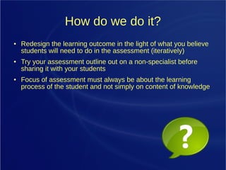 How do we do it?
● Redesign the learning outcome in the light of what you believe
students will need to do in the assessment (iteratively)
● Try your assessment outline out on a non-specialist before
sharing it with your students
● Focus of assessment must always be about the learning
process of the student and not simply on content of knowledge
 