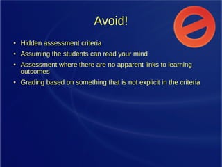 Avoid!
● Hidden assessment criteria
● Assuming the students can read your mind
● Assessment where there are no apparent links to learning
outcomes
● Grading based on something that is not explicit in the criteria
 