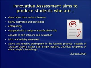 Innovative Assessment aims to
produce students who are...
● deep rather than surface learners
● highly motivated and committed
● enterprising
● equipped with a range of transferable skills
● capable of self-criticism and evaluation
● fairly and reliably assessed
● active and reactive participants in the learning process, capable of
'creative dissent' rather than simply passive, uncritical recipients of
other people's knowledge.
(Cowan,2006)
 