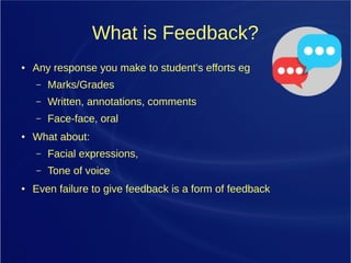 What is Feedback?
● Any response you make to student's efforts eg
– Marks/Grades
– Written, annotations, comments
– Face-face, oral
● What about:
– Facial expressions,
– Tone of voice
● Even failure to give feedback is a form of feedback
 