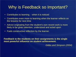 Why is Feedback so Important?
● Contributes to learning - when it is noticed
● Contributes even more to learning when the learner reflects on
the lessons for next time
● Advice originating from the student's own recent work is more
likely to be given attention, understood and acted upon
● Fuels constructive reflection by the learner.
Feedback to the students on their assignments is the single
most powerful influence on student achievement.
Gibbs and Simpson (2004)
 