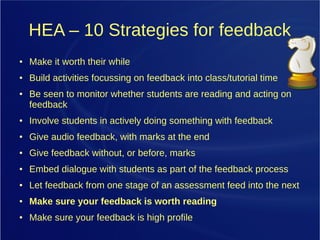 HEA – 10 Strategies for feedback
● Make it worth their while
● Build activities focussing on feedback into class/tutorial time
● Be seen to monitor whether students are reading and acting on
feedback
● Involve students in actively doing something with feedback
● Give audio feedback, with marks at the end
● Give feedback without, or before, marks
● Embed dialogue with students as part of the feedback process
● Let feedback from one stage of an assessment feed into the next
● Make sure your feedback is worth reading
● Make sure your feedback is high profile
 