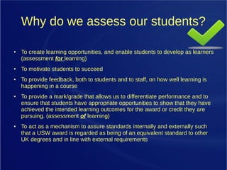 Why do we assess our students?
● To create learning opportunities, and enable students to develop as learners
(assessment for learning)
● To motivate students to succeed
● To provide feedback, both to students and to staff, on how well learning is
happening in a course
● To provide a mark/grade that allows us to differentiate performance and to
ensure that students have appropriate opportunities to show that they have
achieved the intended learning outcomes for the award or credit they are
pursuing. (assessment of learning)
● To act as a mechanism to assure standards internally and externally such
that a USW award is regarded as being of an equivalent standard to other
UK degrees and in line with external requirements
 