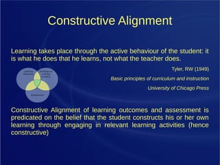 Constructive Alignment
Learning takes place through the active behaviour of the student: it
is what he does that he learns, not what the teacher does.
Tyler, RW (1949)
Basic principles of curriculum and instruction
University of Chicago Press
Constructive Alignment of learning outcomes and assessment is
predicated on the belief that the student constructs his or her own
learning through engaging in relevant learning activities (hence
constructive)
 