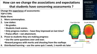 How can we change the associations and expectations
that students have concerning assessments ?
Change the experience of assessments:
TOP 4 TIPS:
Make them:
1. More commonplace.
2. Low stakes:
• No grades.
• Students track scores.
• Only progress matters – have they improved on last time?
• Praise effort – not attainment.
3. Prove to students they are making progress:
• Use the same questions over and over.
•Reward progress with merits and shouting from the rooftops.
4. Distributed learning – use the same quiz 1 week, 1 month etc later
 