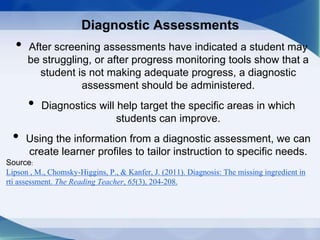 Diagnostic Assessments
• After screening assessments have indicated a student may
be struggling, or after progress monitoring tools show that a
student is not making adequate progress, a diagnostic
assessment should be administered.
• Diagnostics will help target the specific areas in which
students can improve.
• Using the information from a diagnostic assessment, we can
create learner profiles to tailor instruction to specific needs.
Source:
Lipson , M., Chomsky-Higgins, P., & Kanfer, J. (2011). Diagnosis: The missing ingredient in
rti assessment. The Reading Teacher, 65(3), 204-208.
 