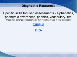 Diagnostic Resources
Specific skills focused assessments - alphabetics,
phonemic awareness, phonics, vocabulary, etc.
(these may be targeted assessments that you already use in your classroom)
DIBELS
DRA
 