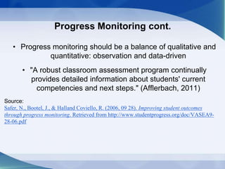 Progress Monitoring cont.
• Progress monitoring should be a balance of qualitative and
quantitative: observation and data-driven
• "A robust classroom assessment program continually
provides detailed information about students' current
competencies and next steps." (Afflerbach, 2011)
Source:
Safer, N., Bootel, J., & Halland Coviello, R. (2006, 09 28). Improving student outcomes
through progress monitoring. Retrieved from http://www.studentprogress.org/doc/VASEA9-
28-06.pdf
 