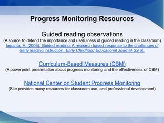 Progress Monitoring Resources
Guided reading observations
(A source to defend the importance and usefulness of guided reading in the classroom)
Iaquinta, A. (2006). Guided reading: A research based response to the challenges of
early reading instruction. Early Childhood Educational Journal, 33(6).
Curriculum-Based Measures (CBM)
(A powerpoint presentation about progress monitoring and the effectiveness of CBM)
National Center on Student Progress Monitoring
(Site provides many resources for classroom use, and professional development)
 