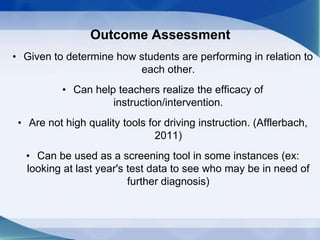 Outcome Assessment
• Given to determine how students are performing in relation to
each other.
• Can help teachers realize the efficacy of
instruction/intervention.
• Are not high quality tools for driving instruction. (Afflerbach,
2011)
• Can be used as a screening tool in some instances (ex:
looking at last year's test data to see who may be in need of
further diagnosis)
 
