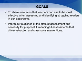 GOALS
• To share resources that teachers can use to be most
effective when assessing and identifying struggling readers
in our classrooms.
• Inform our audience of the state of assessment and
necessity for purposeful, meaningful assessments that
drive-instruction and classroom interventions.
 