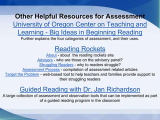Other Helpful Resources for Assessment
University of Oregon Center on Teaching and
Learning - Big Ideas in Beginning Reading
Further explains the four categories of assessment, and their uses.
Reading Rockets
About - about the reading rockets site
Advisors - who are those on the advisory panel?
Struggling Readers - why to readers struggle?
Assessment Process - compilation of assessment related articles
Target the Problem - web-based tool to help teachers and families provide support to
their struggling readers
Guided Reading with Dr. Jan Richardson
A large collection of assessment and observation tools that can be implemented as part
of a guided reading program in the classroom
 