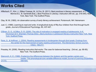 Works Cited
Afflerbach, P., Kim, J., Elliker Crassas, M., & Cho, B. (2011). Best practices in literacy assessment. In L.
Morrow & L. B. Gambrell (Eds.), Best Practices in Literacy. Instruction (4th ed., pp. 319-340). New
York, New York: The Guilford Press.
Clay, M. M. (1993). An observation survey of early literacy achievement. Portsmouth, NH: Heinemann
Juel, C. (1988). Learning to read and write: A longitudinal study of fifty-four children from first through fourth
grade. Journal of Educational Psychology, 80, 437-447.
O'Brien, D. G., & Dillon, D. R. (2008). The role of motivation in engaged reading of adolescents. In K.
Hinchman & H. Sheridan-Thomas (Eds.), Best practices in adolescent literacy instruction New York, New
York: Guilford Press.
Paris, S., & Hoffman, J. (2004). Reading assessments in kindergarten through third grade: Findings from
the center for the improvement of early reading achievement. The Elementary School Journal ,
105(2), 199-217.
Pressley, M. (2006). Reading instruction that works: The case for balanced teaching. (3rd ed., pp. 66-95).
New York: The Guilford Press.
Stanovich, K. E. (1988). Explaining the differences between the dyslexic and the garden-variety poor
reader: The phonological-core variable-difference model.Journal of Learning Disabilities,
21(10), 590-604.
 