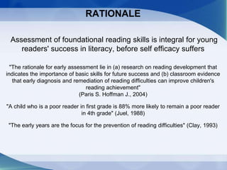 RATIONALE
Assessment of foundational reading skills is integral for young
readers' success in literacy, before self efficacy suffers
"The rationale for early assessment lie in (a) research on reading development that
indicates the importance of basic skills for future success and (b) classroom evidence
that early diagnosis and remediation of reading difficulties can improve children's
reading achievement"
(Paris S. Hoffman J., 2004)
"A child who is a poor reader in first grade is 88% more likely to remain a poor reader
in 4th grade" (Juel, 1988)
"The early years are the focus for the prevention of reading difficulties" (Clay, 1993)
 