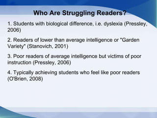 Who Are Struggling Readers?
1. Students with biological difference, i.e. dyslexia (Pressley,
2006)
2. Readers of lower than average intelligence or "Garden
Variety" (Stanovich, 2001)
3. Poor readers of average intelligence but victims of poor
instruction (Pressley, 2006)
4. Typically achieving students who feel like poor readers
(O'Brien, 2008)
 
