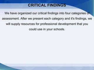 CRITICAL FINDINGS
We have organized our critical findings into four categories of
assessment. After we present each category and it's findings, we
will supply resources for professional development that you
could use in your schools.
 