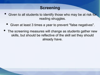 Screening
• Given to all students to identify those who may be at risk for
reading struggles.
• Given at least 3 times a year to prevent "false negatives".
• The screening measures will change as students gather new
skills, but should be reflective of the skill set they should
already have.
 