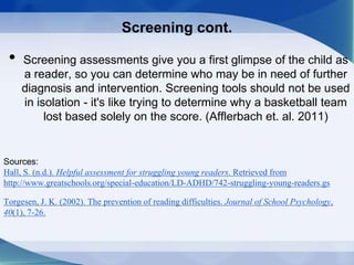 Screening cont.
• Screening assessments give you a first glimpse of the child as
a reader, so you can determine who may be in need of further
diagnosis and intervention. Screening tools should not be used
in isolation - it's like trying to determine why a basketball team
lost based solely on the score. (Afflerbach et. al. 2011)
Sources:
Hall, S. (n.d.). Helpful assessment for struggling young readers. Retrieved from
http://www.greatschools.org/special-education/LD-ADHD/742-struggling-young-readers.gs
Torgesen, J. K. (2002). The prevention of reading difficulties. Journal of School Psychology,
40(1), 7-26.
 